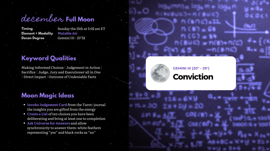 December full moon in Gemini III graphic showcasing a low lit chalkboard covered in mathematic equations in a low lit, violet hue.

Text: Keyword qualities - Making Informed Choices; Judgement in Action; Sacrifice;  Judge, Jury and Executioner all in One; Direct Impact | Outcome of Undeniable Fact. Moon Magic ideas: 1. Invoke Judgement Card from the Tarot - journal the insights you are gifted from the energy. 2. Create a List of ten choices you have been deliberating and bring at least one to completion. 3. Ask Universe for Answers and allow synchronicity to answer them: white feathers representing “yes” and black rocks as “no”